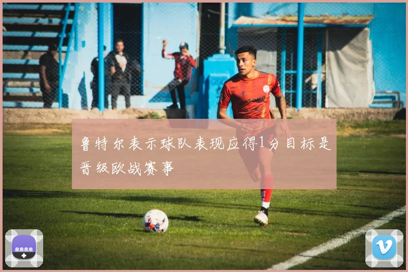 鲁特尔表示球队表现应得1分目标是晋级欧战赛事