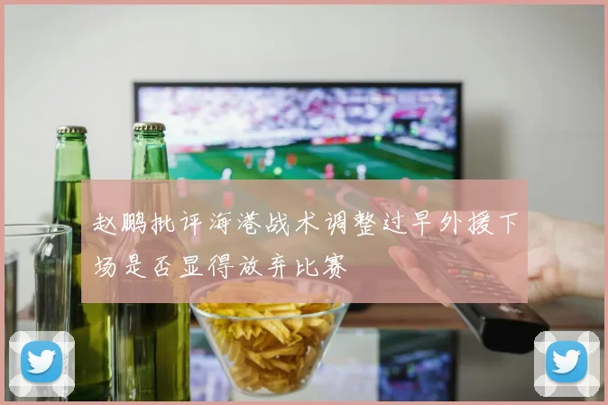 赵鹏批评海港战术调整过早外援下场是否显得放弃比赛