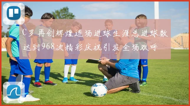 C罗再创辉煌连场进球生涯总进球数达到968次精彩庆祝引发全场欢呼