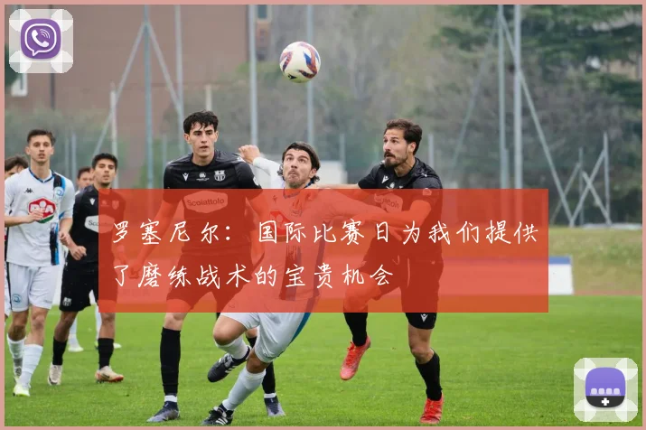 罗塞尼尔：国际比赛日为我们提供了磨练战术的宝贵机会