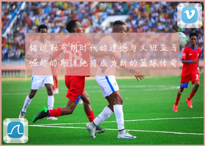 错过勒布朗时代的遗憾与文班亚马崛起的期待他将成为新的篮球传奇